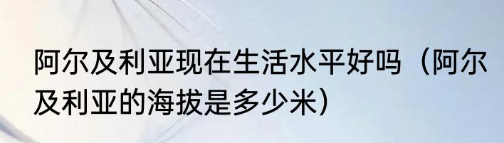 阿尔及利亚现在生活水平好吗（阿尔及利亚的海拔是多少米）