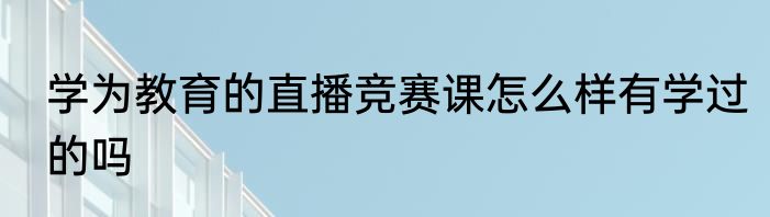 学为教育的直播竞赛课怎么样有学过的吗