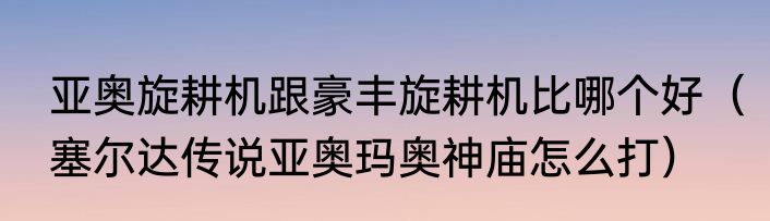 亚奥旋耕机跟豪丰旋耕机比哪个好（塞尔达传说亚奥玛奥神庙怎么打）