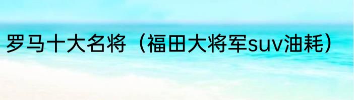 罗马十大名将（福田大将军suv油耗）