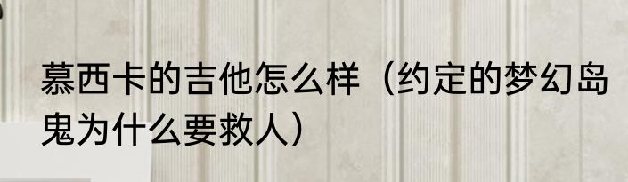 慕西卡的吉他怎么样（约定的梦幻岛鬼为什么要救人）