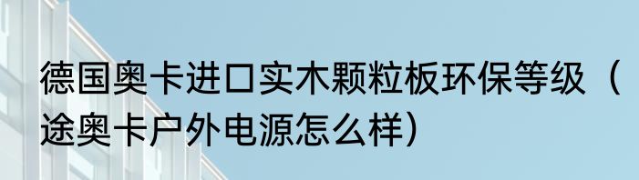 德国奥卡进口实木颗粒板环保等级（途奥卡户外电源怎么样）