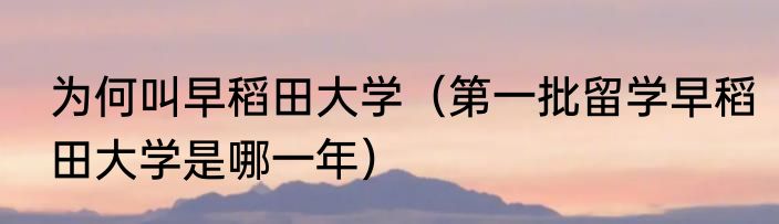 为何叫早稻田大学（第一批留学早稻田大学是哪一年）