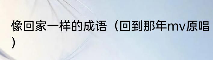 像回家一样的成语（回到那年mv原唱）