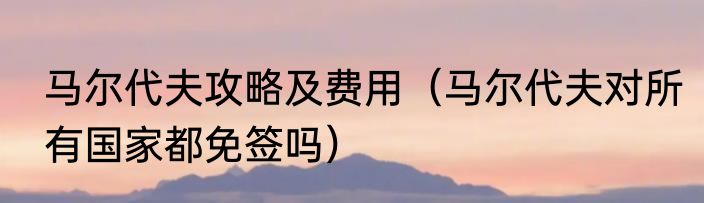 马尔代夫攻略及费用（马尔代夫对所有国家都免签吗）