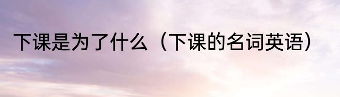 下课是为了什么（下课的名词英语）