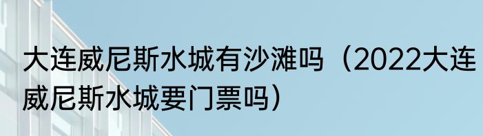 大连威尼斯水城有沙滩吗（2022大连威尼斯水城要门票吗）
