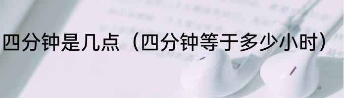 四分钟是几点（四分钟等于多少小时）