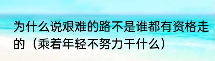 为什么说艰难的路不是谁都有资格走的（乘着年轻不努力干什么）