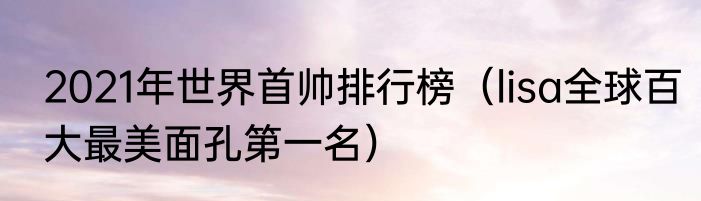 2021年世界首帅排行榜（lisa全球百大最美面孔第一名）