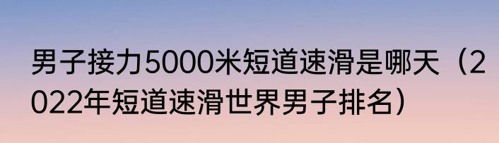 男子接力5000米短道速滑是哪天（2022年短道速滑世界男子排名）
