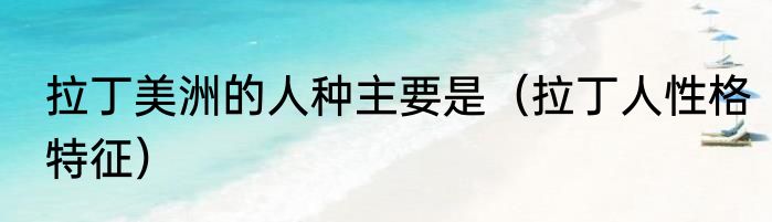 拉丁美洲的人种主要是（拉丁人性格特征）