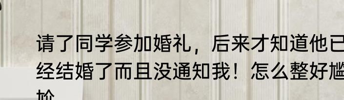 请了同学参加婚礼，后来才知道他已经结婚了而且没通知我！怎么整好尴尬