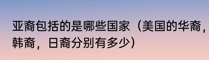 亚裔包括的是哪些国家（美国的华裔，韩裔，日裔分别有多少）