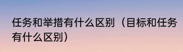 任务和举措有什么区别（目标和任务有什么区别）