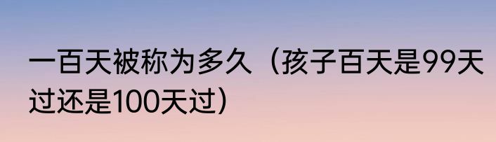 一百天被称为多久（孩子百天是99天过还是100天过）