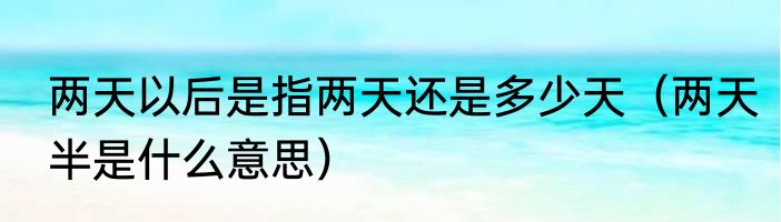 两天以后是指两天还是多少天（两天半是什么意思）