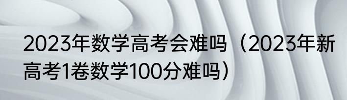 2023年数学高考会难吗（2023年新高考1卷数学100分难吗）