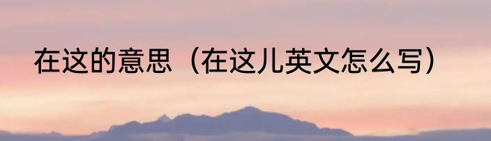 在这的意思（在这儿英文怎么写）