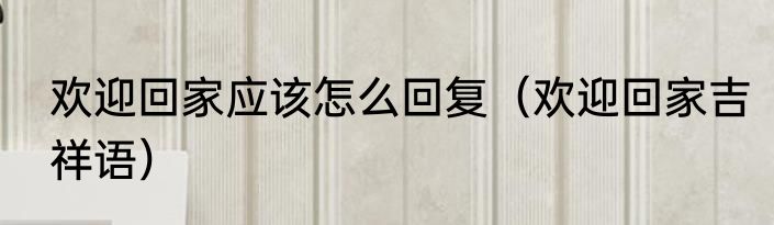 欢迎回家应该怎么回复（欢迎回家吉祥语）