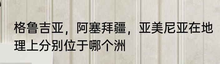 格鲁吉亚，阿塞拜疆，亚美尼亚在地理上分别位于哪个洲