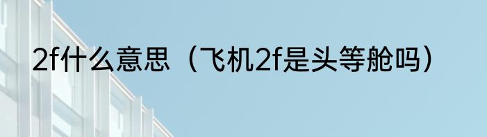 2f什么意思（飞机2f是头等舱吗）