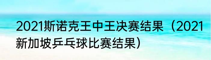 2021斯诺克王中王决赛结果（2021新加坡乒乓球比赛结果）