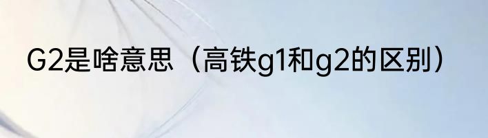 G2是啥意思（高铁g1和g2的区别）