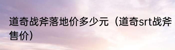 道奇战斧落地价多少元（道奇srt战斧售价）