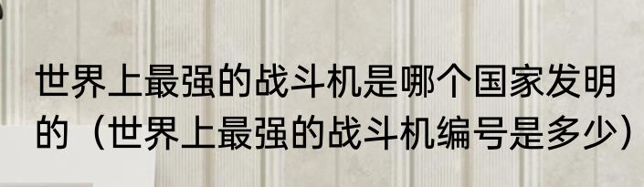 世界上最强的战斗机是哪个国家发明的（世界上最强的战斗机编号是多少）