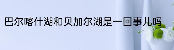 巴尔喀什湖和贝加尔湖是一回事儿吗