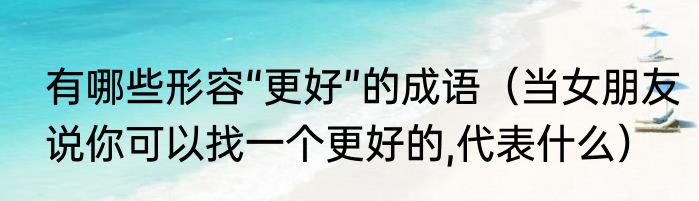 有哪些形容“更好”的成语（当女朋友说你可以找一个更好的,代表什么）