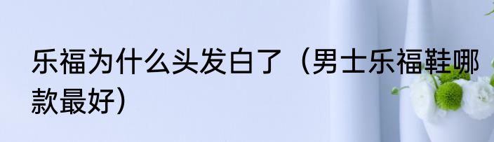 乐福为什么头发白了（男士乐福鞋哪款最好）