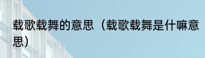 载歌载舞的意思（载歌载舞是什嘛意思）