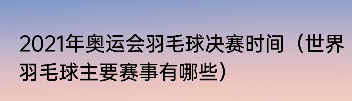 2021年奥运会羽毛球决赛时间（世界羽毛球主要赛事有哪些）