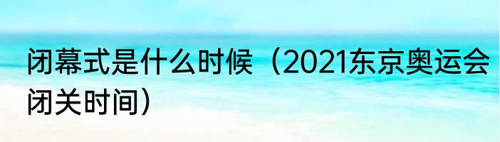 闭幕式是什么时候（2021东京奥运会闭关时间）