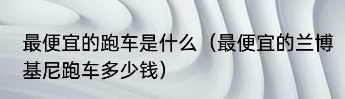 最便宜的跑车是什么（最便宜的兰博基尼跑车多少钱）