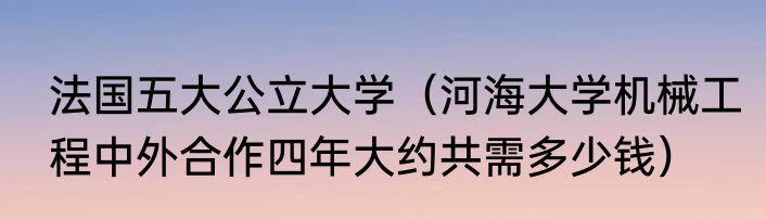法国五大公立大学（河海大学机械工程中外合作四年大约共需多少钱）
