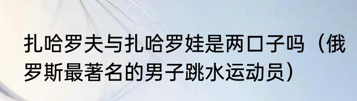 扎哈罗夫与扎哈罗娃是两口子吗（俄罗斯最著名的男子跳水运动员）