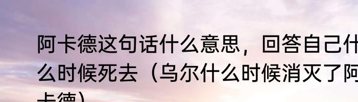 阿卡德这句话什么意思，回答自己什么时候死去（乌尔什么时候消灭了阿卡德）