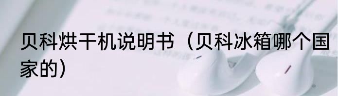 贝科烘干机说明书（贝科冰箱哪个国家的）