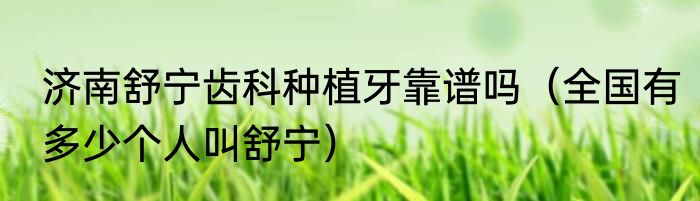 济南舒宁齿科种植牙靠谱吗（全国有多少个人叫舒宁）