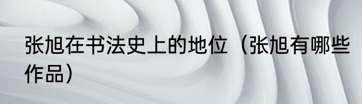 张旭在书法史上的地位（张旭有哪些作品）