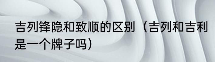 吉列锋隐和致顺的区别（吉列和吉利是一个牌子吗）