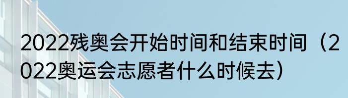 2022残奥会开始时间和结束时间（2022奥运会志愿者什么时候去）