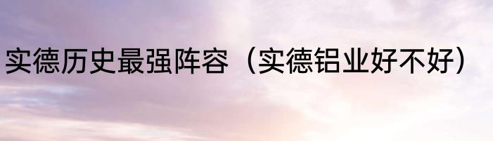 实德历史最强阵容（实德铝业好不好）
