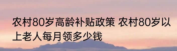 农村80岁高龄补贴政策 农村80岁以上老人每月领多少钱
