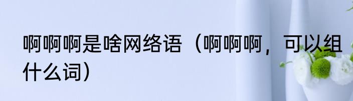 啊啊啊是啥网络语（啊啊啊，可以组什么词）