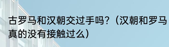 古罗马和汉朝交过手吗?（汉朝和罗马真的没有接触过么）