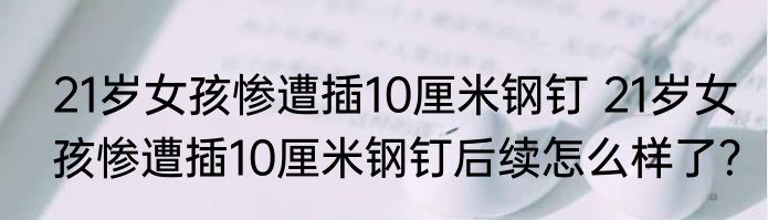 21岁女孩惨遭插10厘米钢钉 21岁女孩惨遭插10厘米钢钉后续怎么样了？